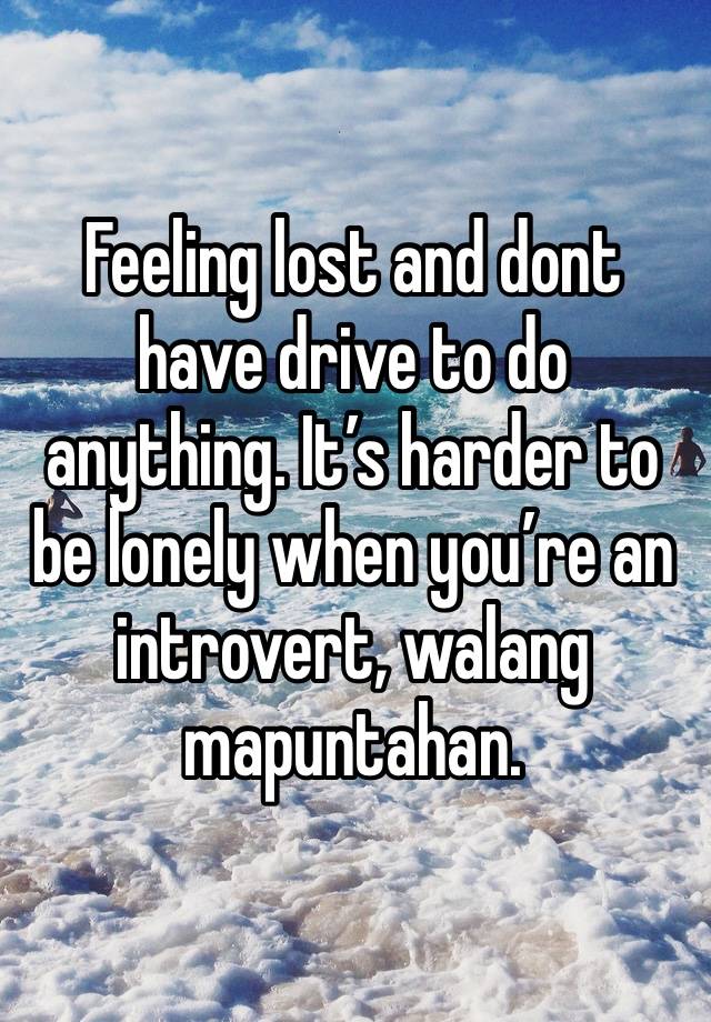 Feeling lost and dont have drive to do anything. It’s harder to be lonely when you’re an introvert, walang mapuntahan.