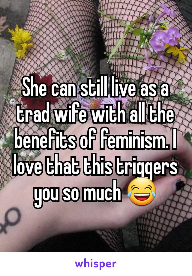 She can still live as a trad wife with all the benefits of feminism. I love that this triggers you so much 😂