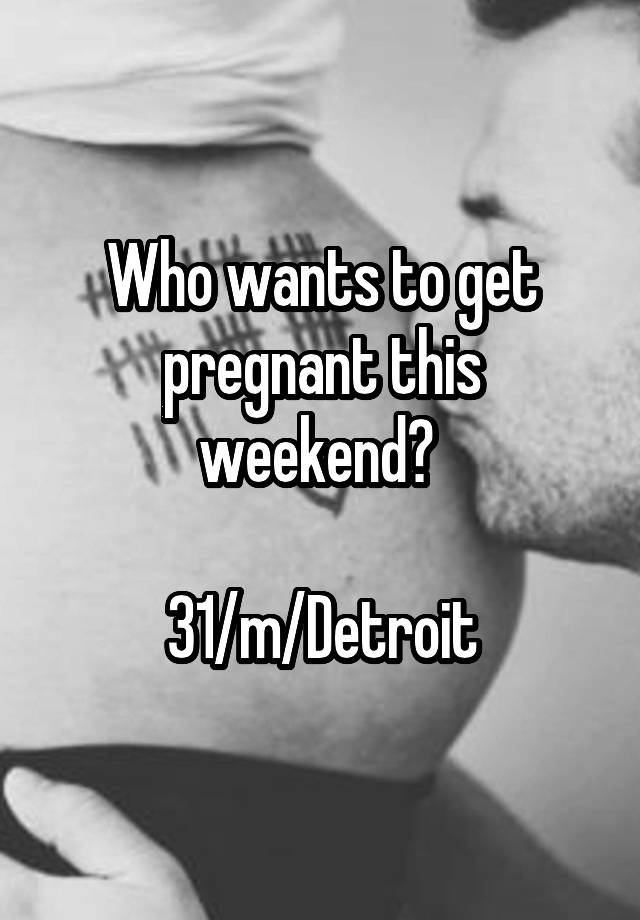 Who wants to get pregnant this weekend? 

31/m/Detroit