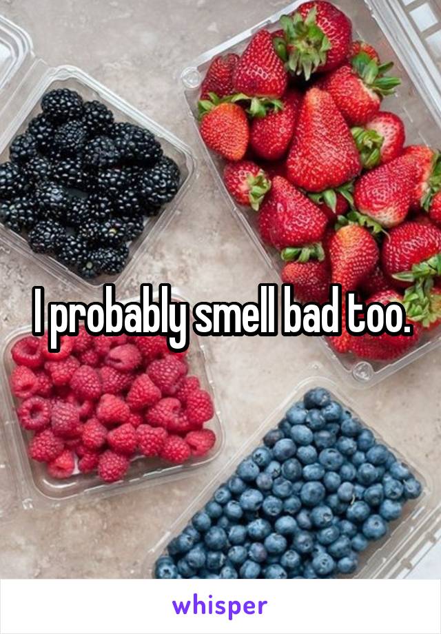 I probably smell bad too.