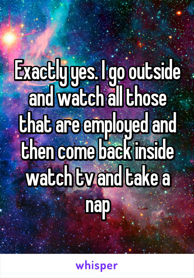 Exactly yes. I go outside and watch all those that are employed and then come back inside watch tv and take a nap