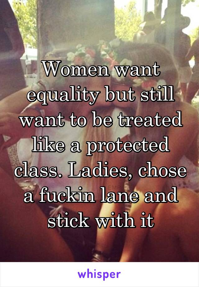 Women want equality but still want to be treated like a protected class. Ladies, chose a fuckin lane and stick with it