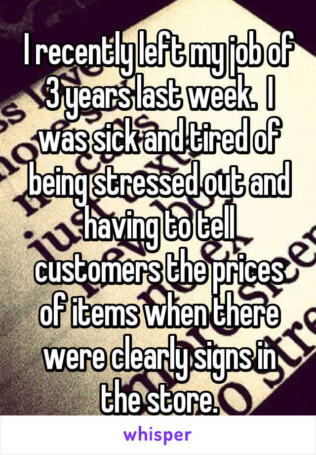 I recently left my job of 3 years last week.  I was sick and tired of being stressed out and having to tell customers the prices of items when there were clearly signs in the store.