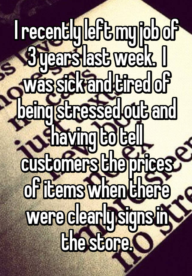 I recently left my job of 3 years last week.  I was sick and tired of being stressed out and having to tell customers the prices of items when there were clearly signs in the store.