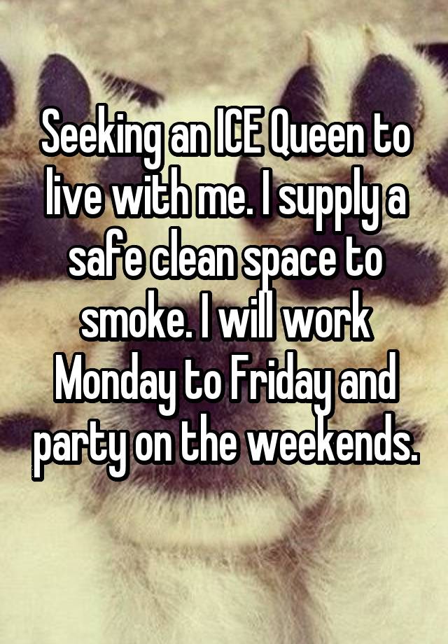 Seeking an ICE Queen to live with me. I supply a safe clean space to smoke. I will work Monday to Friday and party on the weekends. 