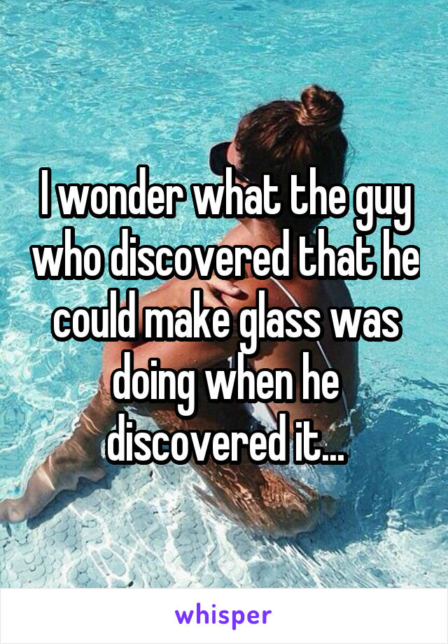 I wonder what the guy who discovered that he could make glass was doing when he discovered it...