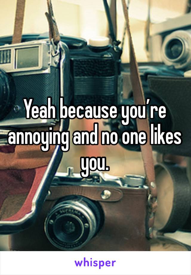 Yeah because you’re annoying and no one likes you.