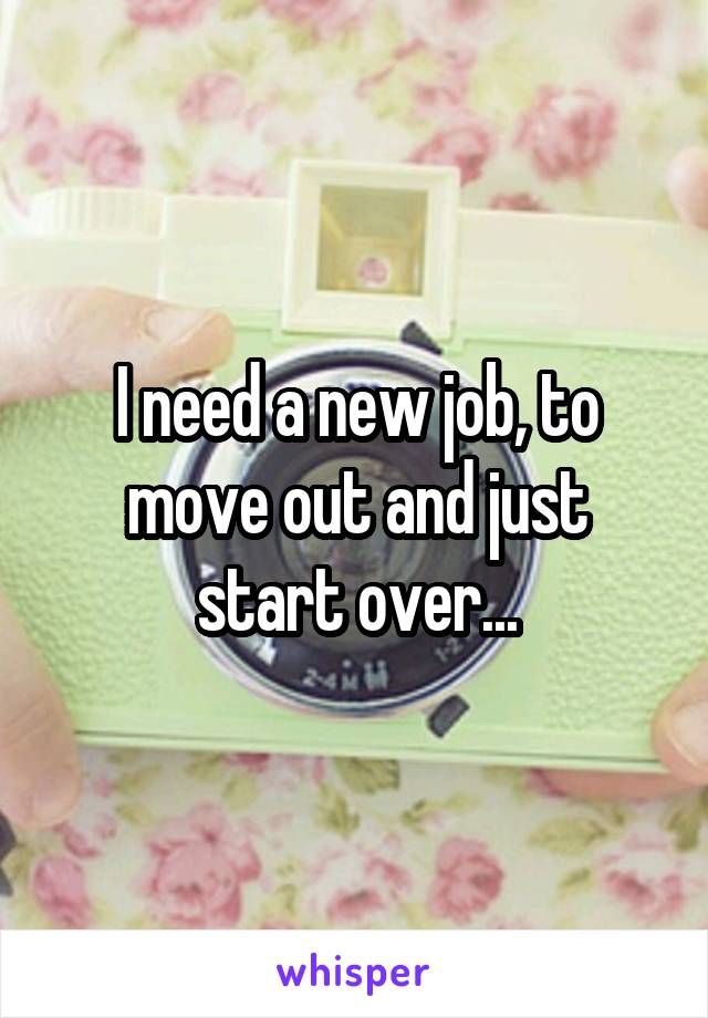 I need a new job, to move out and just start over...