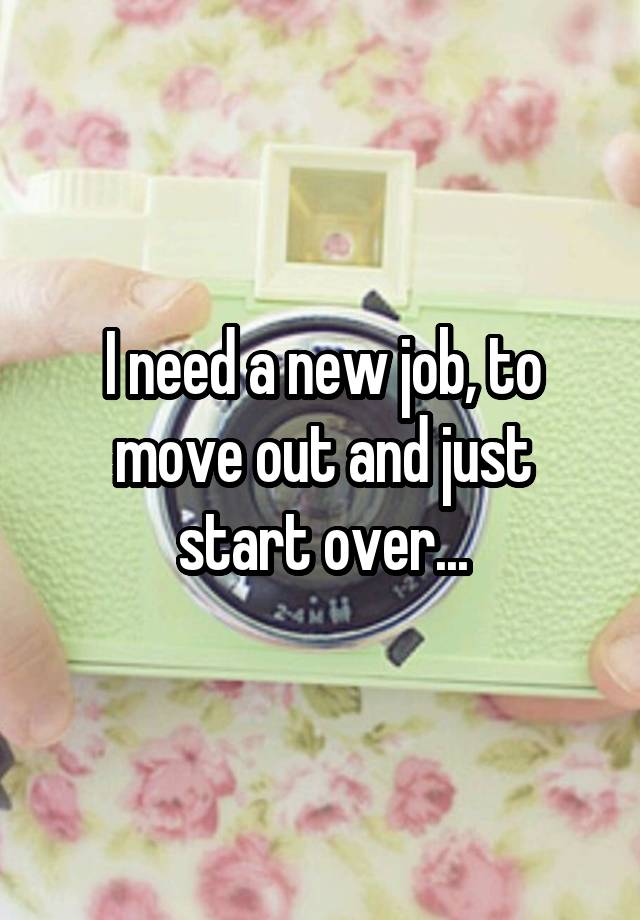 I need a new job, to move out and just start over...