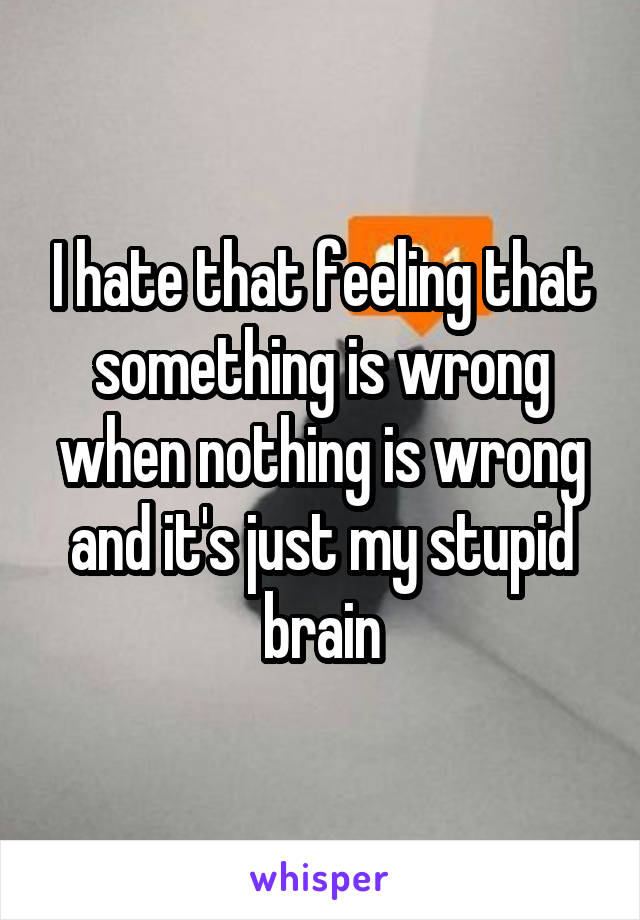 I hate that feeling that something is wrong when nothing is wrong and it's just my stupid brain