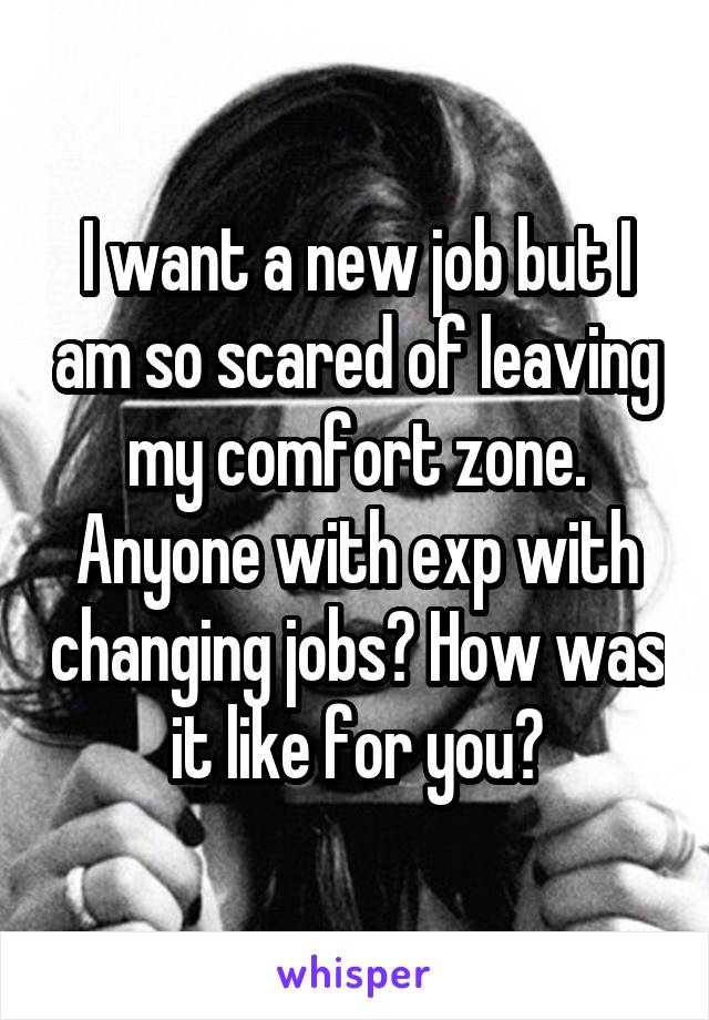 I want a new job but I am so scared of leaving my comfort zone. Anyone with exp with changing jobs? How was it like for you?