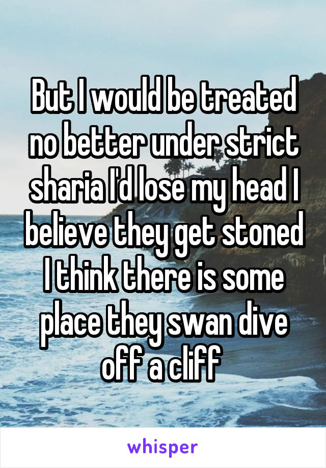 But I would be treated no better under strict sharia I'd lose my head I believe they get stoned I think there is some place they swan dive off a cliff 