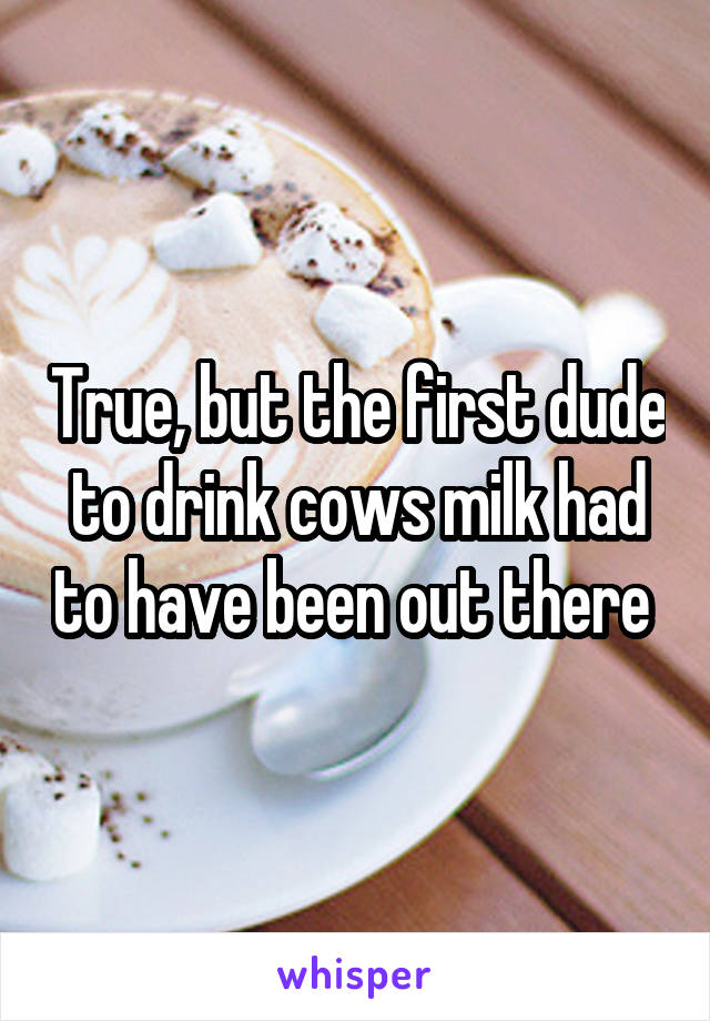 True, but the first dude to drink cows milk had to have been out there 