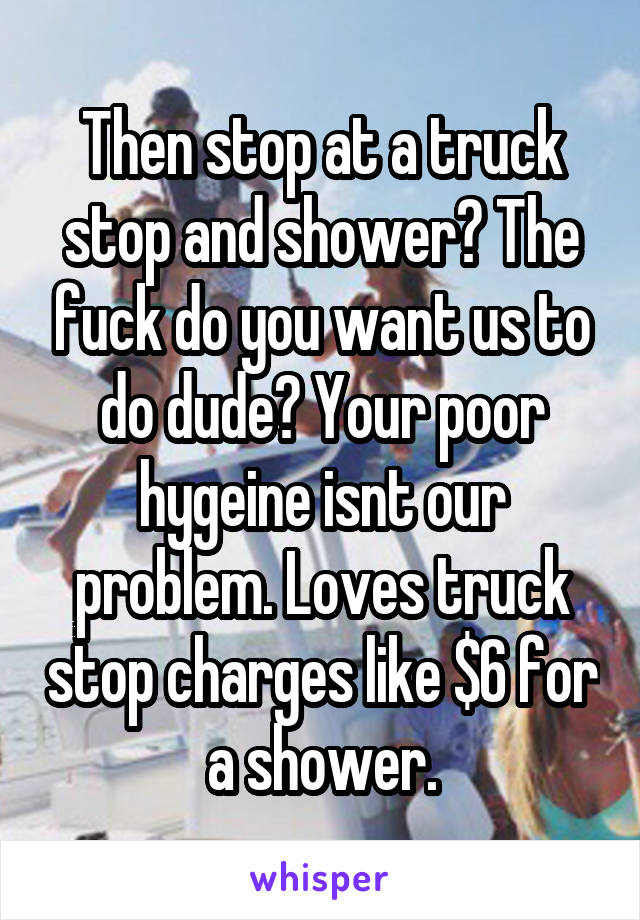 Then stop at a truck stop and shower? The fuck do you want us to do dude? Your poor hygeine isnt our problem. Loves truck stop charges like $6 for a shower.