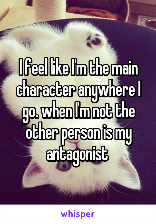 I feel like I'm the main character anywhere I go. when I'm not the other person is my antagonist 