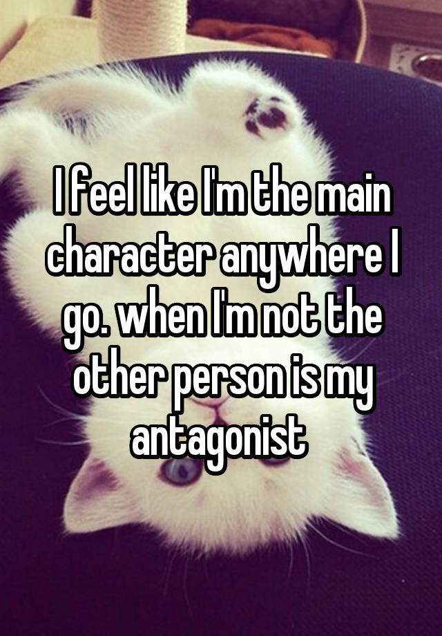 I feel like I'm the main character anywhere I go. when I'm not the other person is my antagonist 