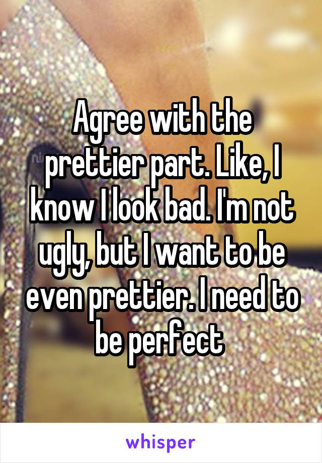 Agree with the prettier part. Like, I know I look bad. I'm not ugly, but I want to be even prettier. I need to be perfect 