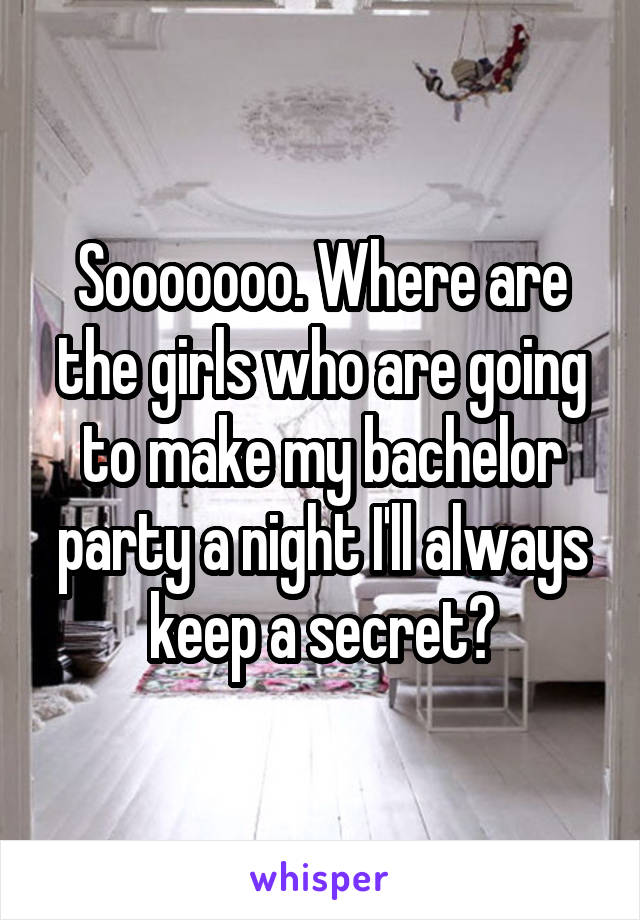 Sooooooo. Where are the girls who are going to make my bachelor party a night I'll always keep a secret?