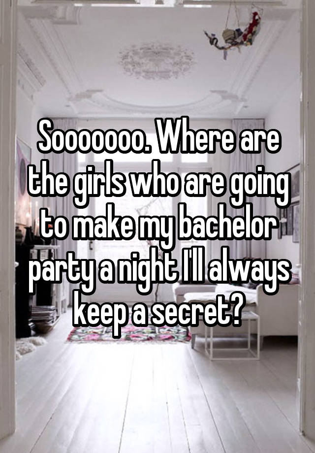 Sooooooo. Where are the girls who are going to make my bachelor party a night I'll always keep a secret?