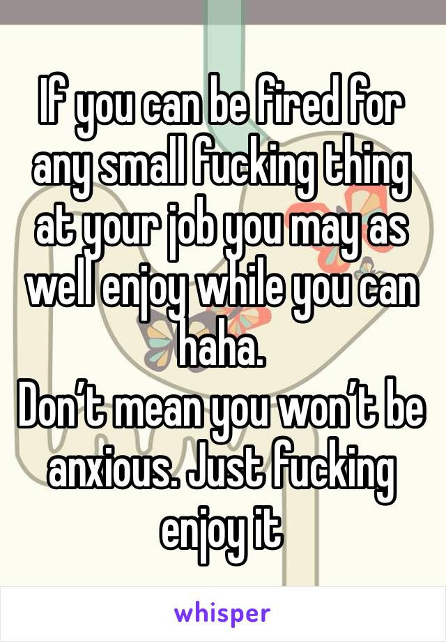 If you can be fired for any small fucking thing at your job you may as well enjoy while you can haha.
Don’t mean you won’t be anxious. Just fucking enjoy it