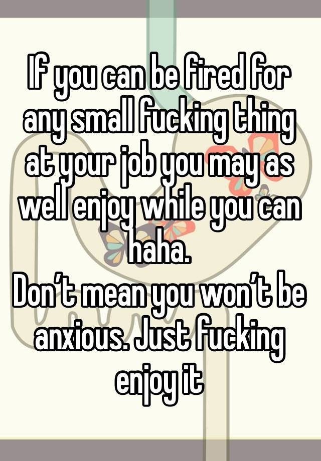 If you can be fired for any small fucking thing at your job you may as well enjoy while you can haha.
Don’t mean you won’t be anxious. Just fucking enjoy it