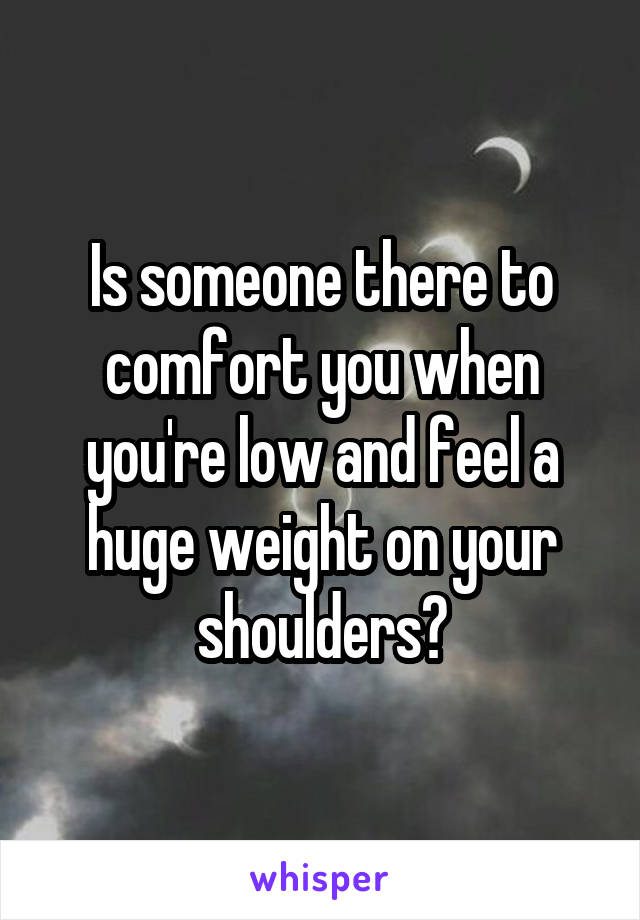 Is someone there to comfort you when you're low and feel a huge weight on your shoulders?