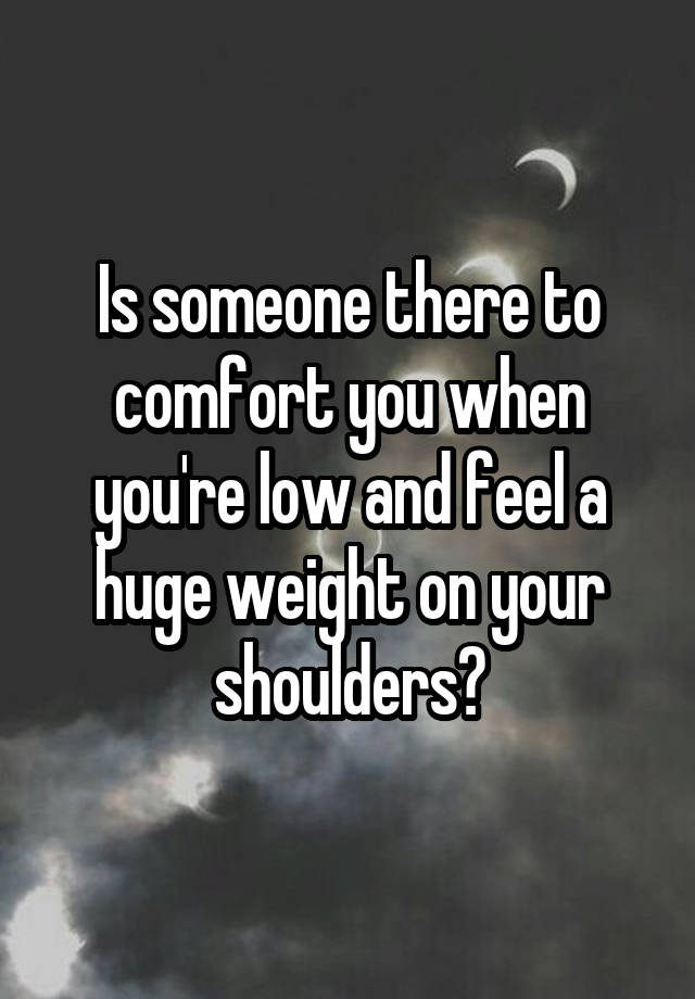 Is someone there to comfort you when you're low and feel a huge weight on your shoulders?