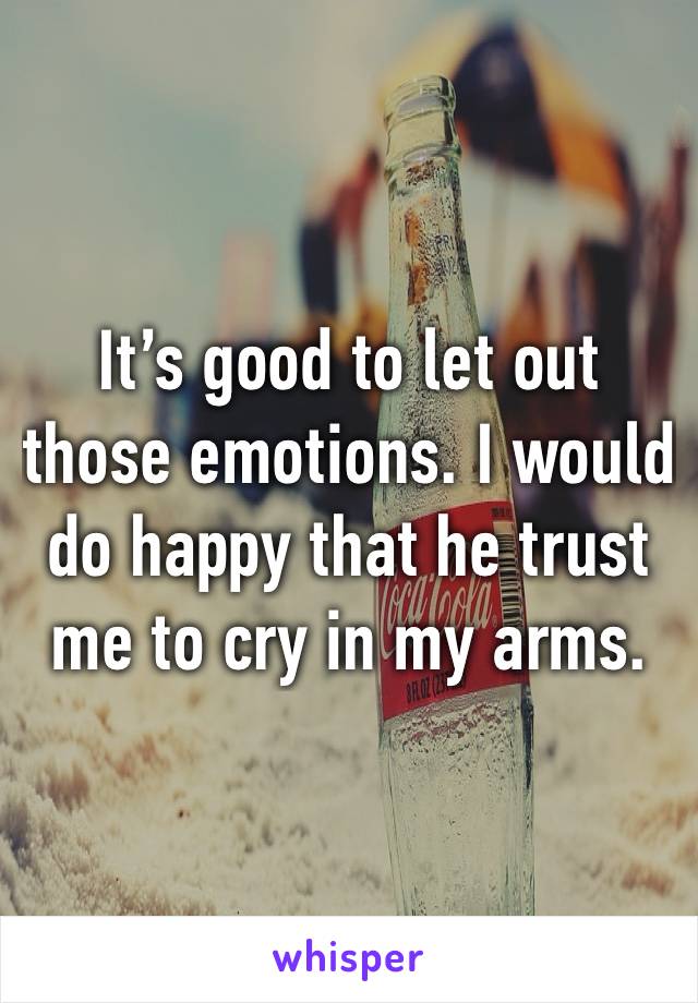 It’s good to let out those emotions. I would do happy that he trust me to cry in my arms. 