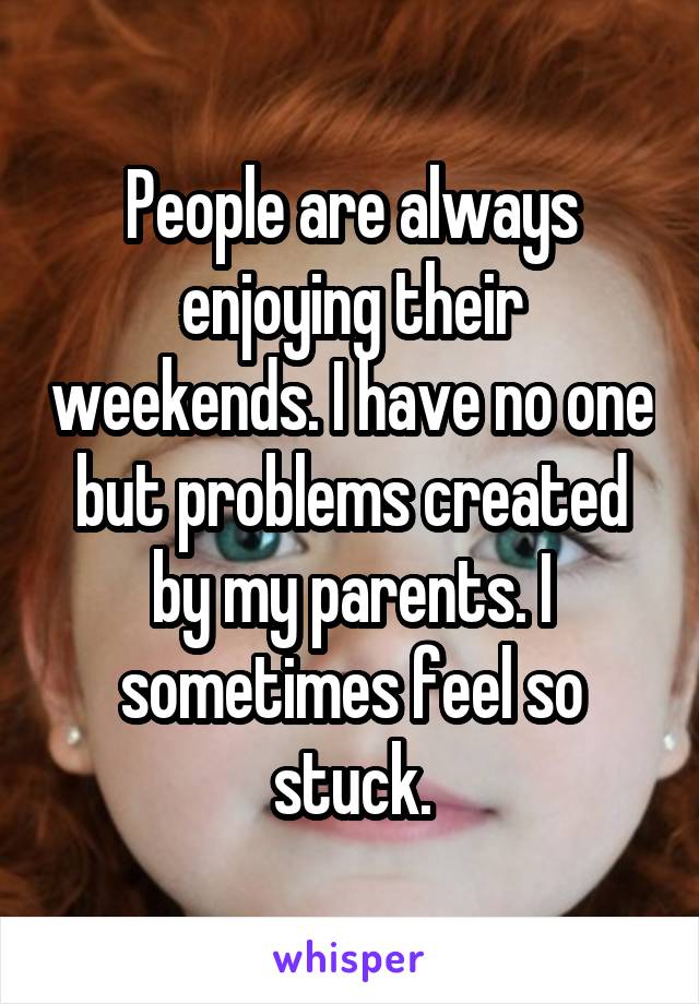 People are always enjoying their weekends. I have no one but problems created by my parents. I sometimes feel so stuck.