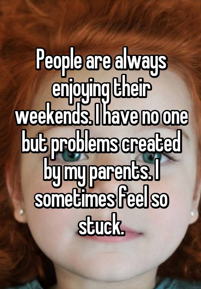 People are always enjoying their weekends. I have no one but problems created by my parents. I sometimes feel so stuck.