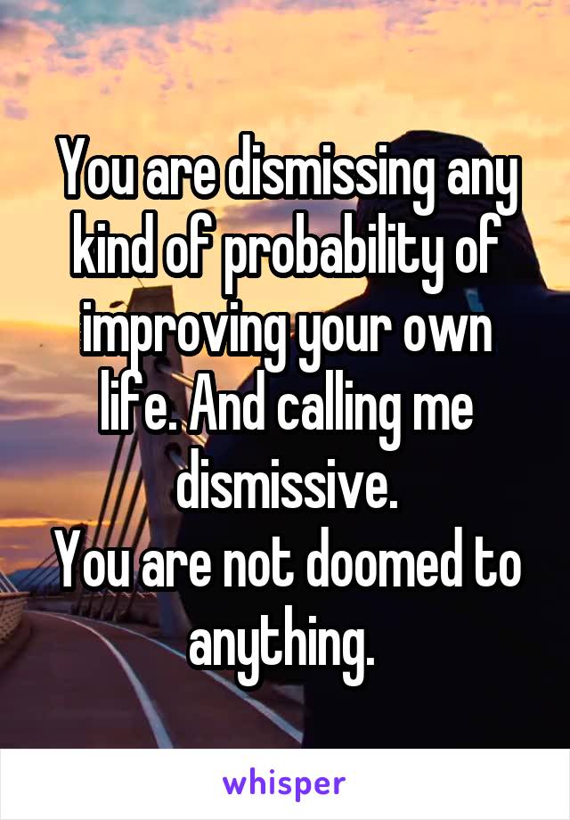 You are dismissing any kind of probability of improving your own life. And calling me dismissive.
You are not doomed to anything. 