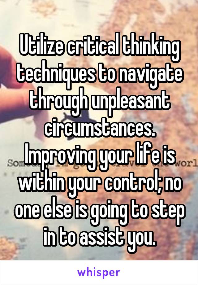 Utilize critical thinking techniques to navigate through unpleasant circumstances. Improving your life is within your control; no one else is going to step in to assist you.