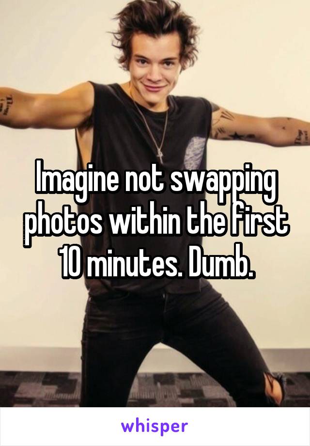 Imagine not swapping photos within the first 10 minutes. Dumb.