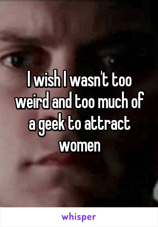 I wish I wasn't too weird and too much of a geek to attract women