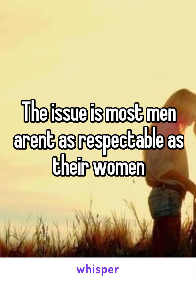 The issue is most men arent as respectable as their women