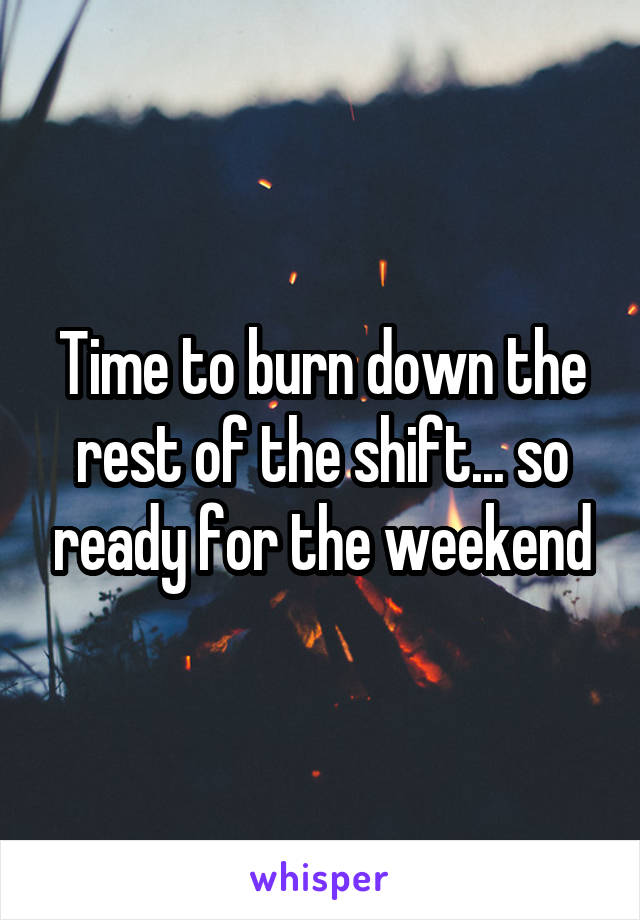 Time to burn down the rest of the shift... so ready for the weekend