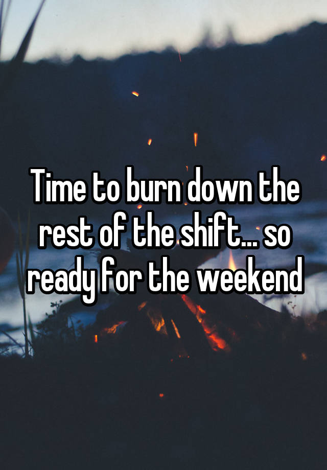 Time to burn down the rest of the shift... so ready for the weekend