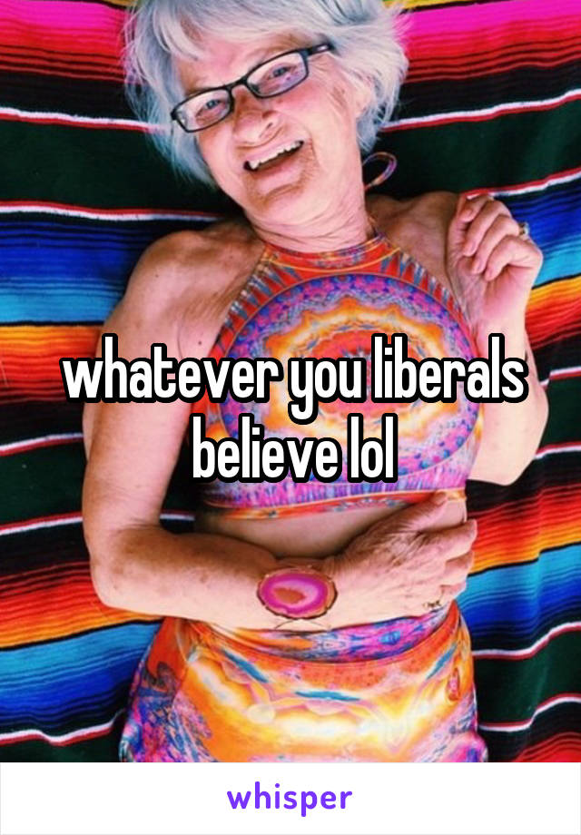 whatever you liberals believe lol