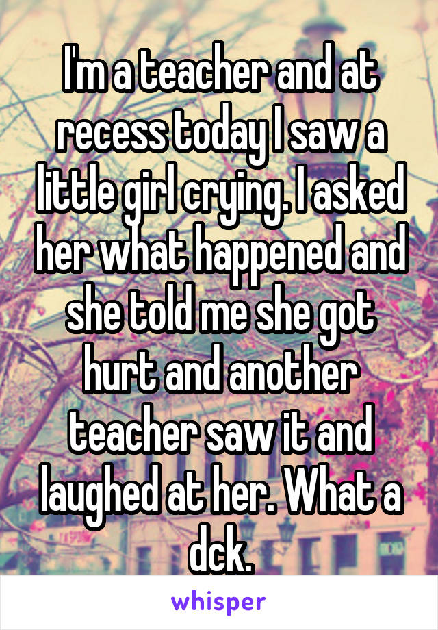 I'm a teacher and at recess today I saw a little girl crying. I asked her what happened and she told me she got hurt and another teacher saw it and laughed at her. What a dck.