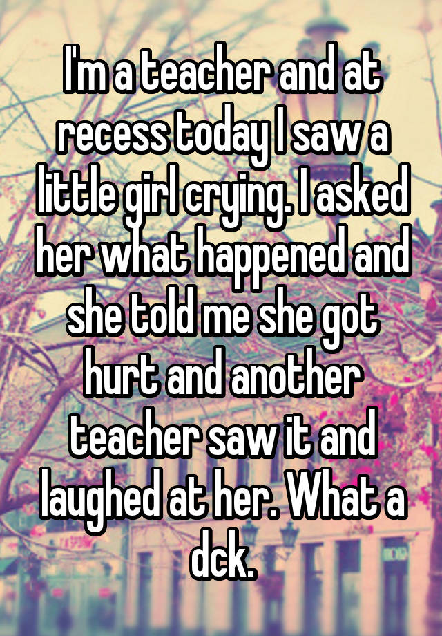 I'm a teacher and at recess today I saw a little girl crying. I asked her what happened and she told me she got hurt and another teacher saw it and laughed at her. What a dck.