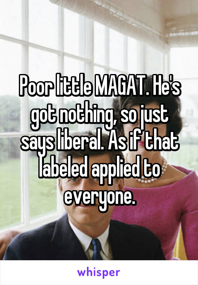 Poor little MAGAT. He's got nothing, so just says liberal. As if that labeled applied to everyone.