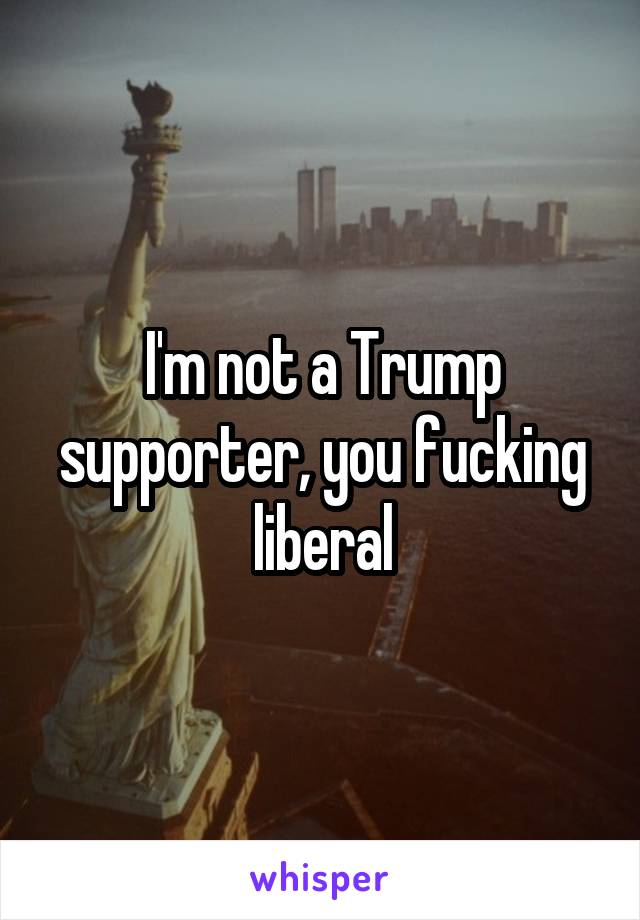 I'm not a Trump supporter, you fucking liberal