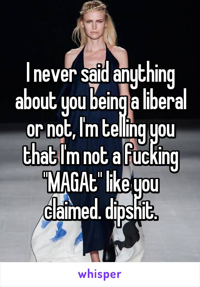 I never said anything about you being a liberal or not, I'm telling you that I'm not a fucking "MAGAt" like you claimed. dipshit.