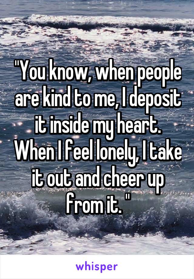 "You know, when people are kind to me, I deposit it inside my heart. When I feel lonely, I take it out and cheer up from it. "