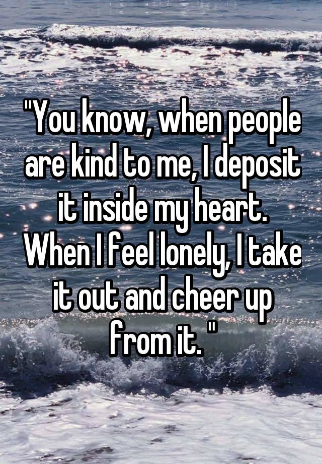 "You know, when people are kind to me, I deposit it inside my heart. When I feel lonely, I take it out and cheer up from it. "