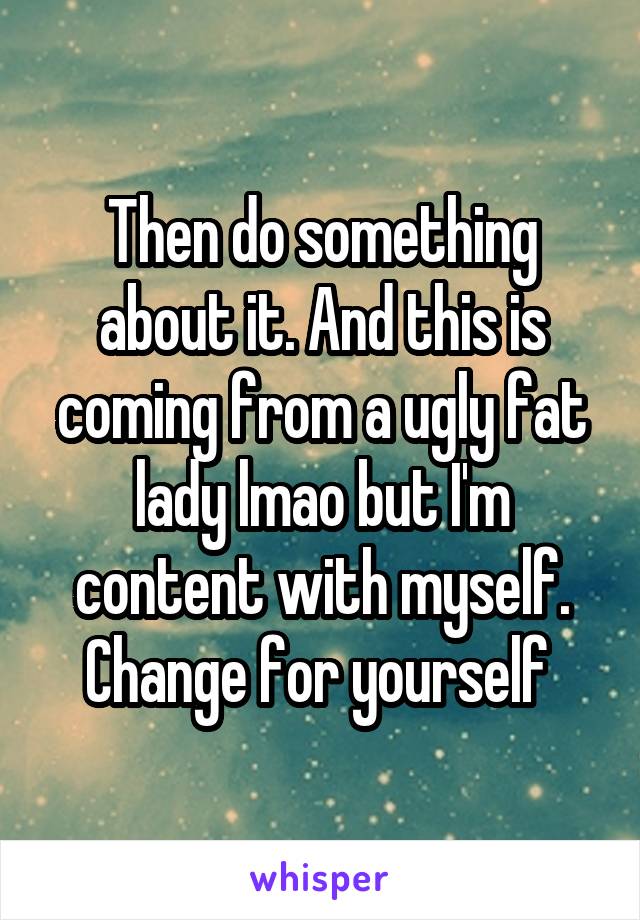 Then do something about it. And this is coming from a ugly fat lady lmao but I'm content with myself. Change for yourself 
