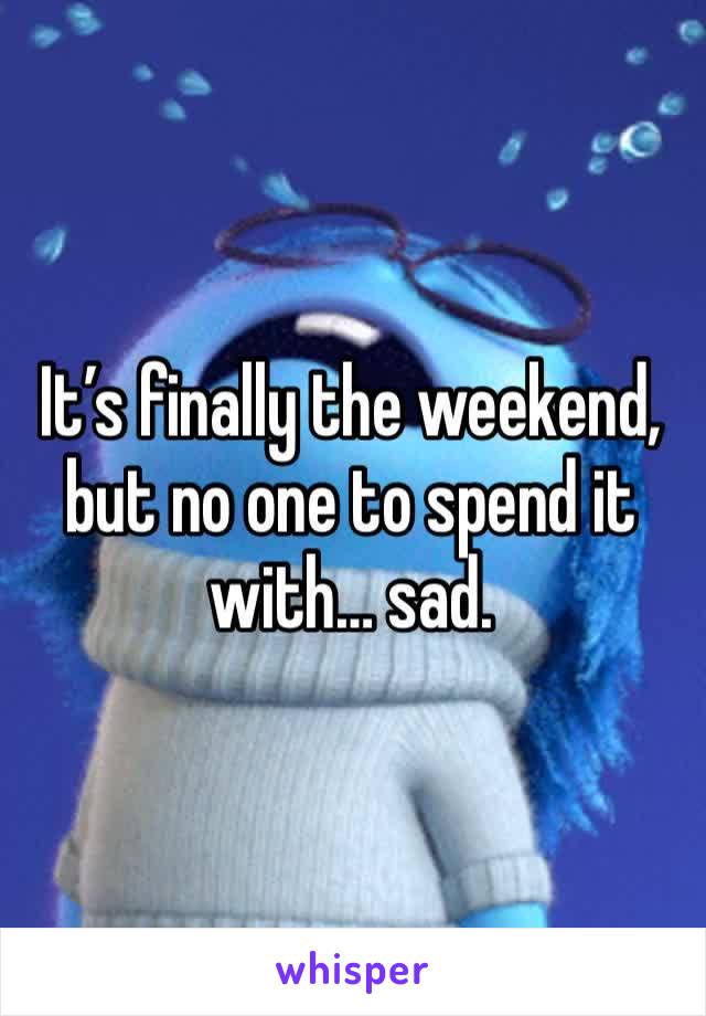 It’s finally the weekend, but no one to spend it with… sad. 