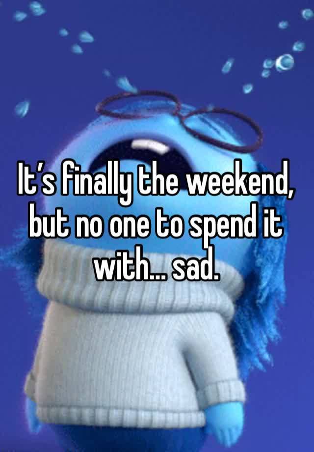 It’s finally the weekend, but no one to spend it with… sad. 