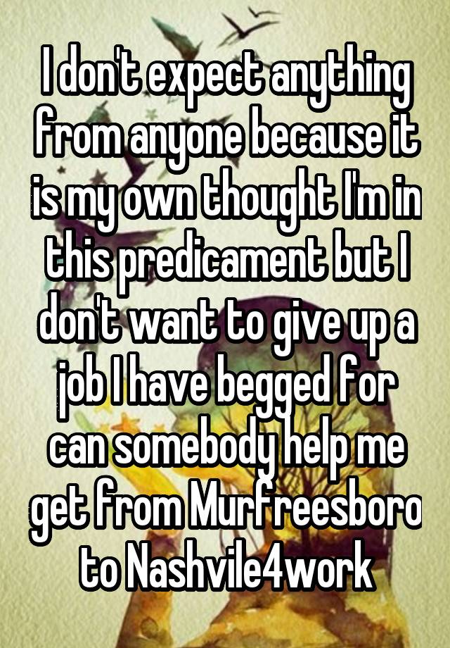 I don't expect anything from anyone because it is my own thought I'm in this predicament but I don't want to give up a job I have begged for can somebody help me get from Murfreesboro to Nashvile4work