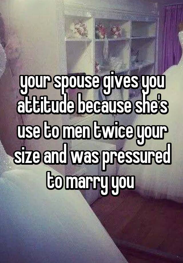  your spouse gives you attitude because she's use to men twice your size and was pressured to marry you 